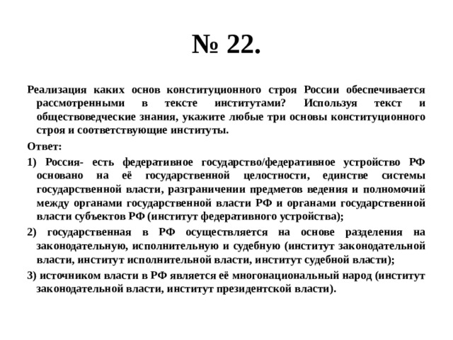 № 22. Реализация каких основ конституционного строя России обеспечивается рассмотренными в тексте институтами? Используя текст и обществоведческие знания, укажите любые три основы конституционного строя и соответствующие институты. Ответ: 1) Россия- есть федеративное государство/федеративное устройство РФ основано на её государственной целостности, единстве системы государственной власти, разграничении предметов ведения и полномочий между органами государственной власти РФ и органами государственной власти субъектов РФ (институт федеративного устройства); 2) государственная в РФ осуществляется на основе разделения на законодательную, исполнительную и судебную (институт законодательной власти, институт исполнительной власти, институт судебной власти); 3) источником власти в РФ является её многонациональный народ (институт законодательной власти, институт президентской власти). 