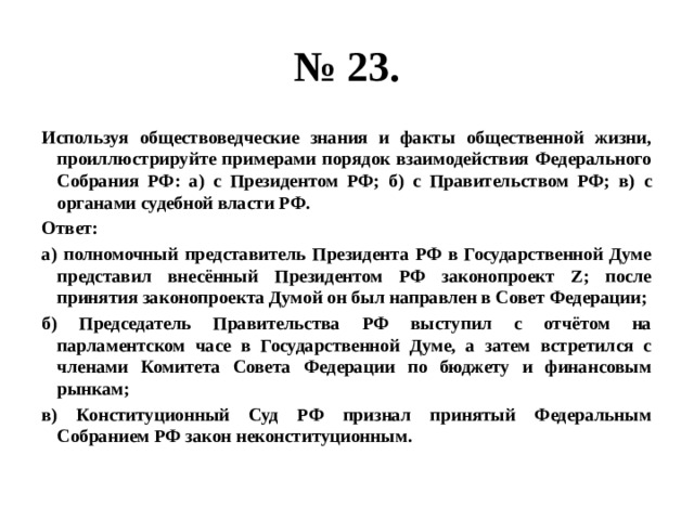 № 23. Используя обществоведческие знания и факты общественной жизни, проиллюстрируйте примерами порядок взаимодействия Федерального Собрания РФ: а) с Президентом РФ; б) с Правительством РФ; в) с органами судебной власти РФ. Ответ: а) полномочный представитель Президента РФ в Государственной Думе представил внесённый Президентом РФ законопроект Z; после принятия законопроекта Думой он был направлен в Совет Федерации; б) Председатель Правительства РФ выступил с отчётом на парламентском часе в Государственной Думе, а затем встретился с членами Комитета Совета Федерации по бюджету и финансовым рынкам; в) Конституционный Суд РФ признал принятый Федеральным Собранием РФ закон неконституционным. 