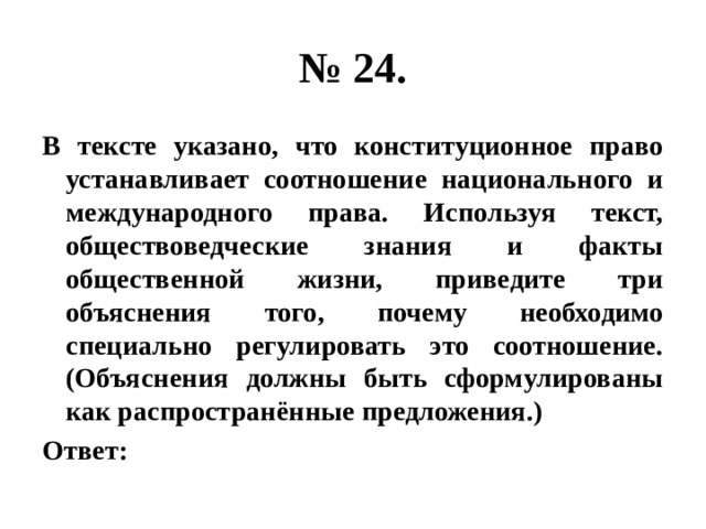 № 24. В тексте указано, что конституционное право устанавливает соотношение национального и международного права. Используя текст, обществоведческие знания и факты общественной жизни, приведите три объяснения того, почему необходимо специально регулировать это соотношение. (Объяснения должны быть сформулированы как распространённые предложения.) Ответ: 