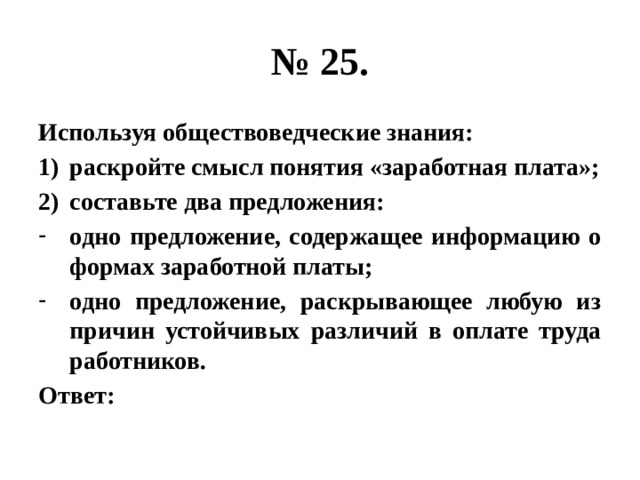 № 25. Используя обществоведческие знания: раскройте смысл понятия «заработная плата»; составьте два предложения: одно предложение, содержащее информацию о формах заработной платы; одно предложение, раскрывающее любую из причин устойчивых различий в оплате труда работников. Ответ: 