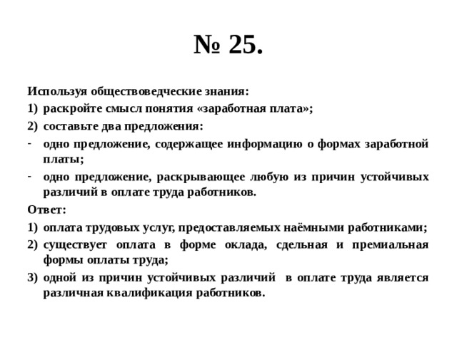 № 25. Используя обществоведческие знания: раскройте смысл понятия «заработная плата»; составьте два предложения: одно предложение, содержащее информацию о формах заработной платы; одно предложение, раскрывающее любую из причин устойчивых различий в оплате труда работников. Ответ: оплата трудовых услуг, предоставляемых наёмными работниками; существует оплата в форме оклада, сдельная и премиальная формы оплаты труда; одной из причин устойчивых различий в оплате труда является различная квалификация работников. 