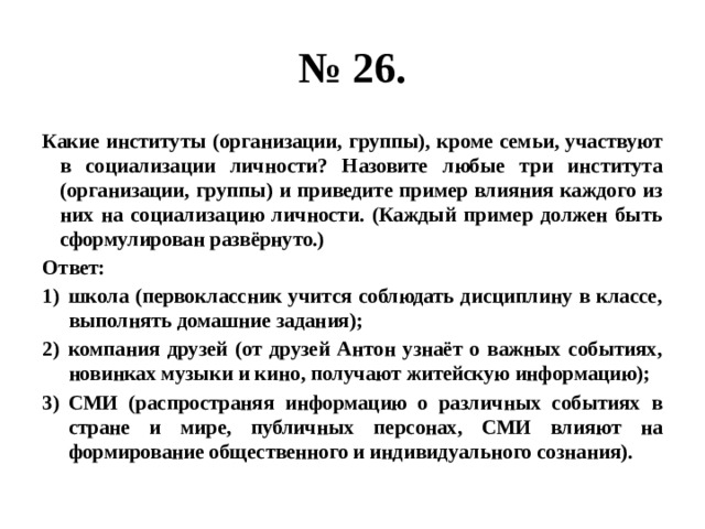 № 26. Какие институты (организации, группы), кроме семьи, участвуют в социализации личности? Назовите любые три института (организации, группы) и приведите пример влияния каждого из них на социализацию личности. (Каждый пример должен быть сформулирован развёрнуто.) Ответ: школа (первоклассник учится соблюдать дисциплину в классе, выполнять домашние задания); компания друзей (от друзей Антон узнаёт о важных событиях, новинках музыки и кино, получают житейскую информацию); СМИ (распространяя информацию о различных событиях в стране и мире, публичных персонах, СМИ влияют на формирование общественного и индивидуального сознания). 