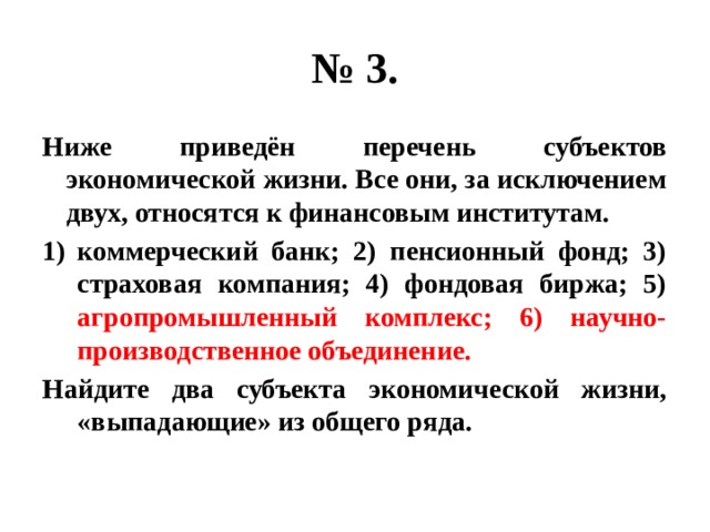 № 3. Ниже приведён перечень субъектов экономической жизни. Все они, за исключением двух, относятся к финансовым институтам. коммерческий банк; 2) пенсионный фонд; 3) страховая компания; 4) фондовая биржа; 5) агропромышленный комплекс; 6) научно-производственное объединение. Найдите два субъекта экономической жизни, «выпадающие» из общего ряда. 