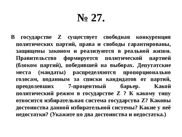 № 27. В государстве Z существует свободная конкуренция политических партий, права и свободы гарантированы, защищены законом и реализуются в реальной жизни. Правительство формируется политической партией (блоком партий), победившей на выборах. Депутатские места (мандаты) распределяются пропорционально голосам, поданным за списки кандидатов от партий, преодолевших 7-процентный барьер. Какой политический режим в государстве Z ? К какому типу относится избирательная система государства Z? Каковы достоинства данной избирательной системы? Какие у неё недостатки? (Укажите по два достоинства и недостатка.) 