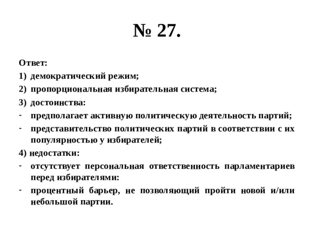 № 27. Ответ: демократический режим; пропорциональная избирательная система; достоинства: предполагает активную политическую деятельность партий; представительство политических партий в соответствии с их популярностью у избирателей; 4) недостатки: отсутствует персональная ответственность парламентариев перед избирателями: процентный барьер, не позволяющий пройти новой и/или небольшой партии. 