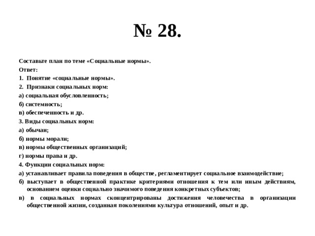 № 28. Составьте план по теме «Социальные нормы». Ответ: Понятие «социальные нормы». Признаки социальных норм: а) социальная обусловленность; б) системность; в) обеспеченность и др. 3. Виды социальных норм: а) обычаи; б) нормы морали; в) нормы общественных организаций; г) нормы права и др. 4. Функции социальных норм: а) устанавливает правила поведения в обществе, регламентирует социальное взаимодействие; б) выступает в общественной практике критериями отношения к тем или иным действиям, основанием оценки социально значимого поведения конкретных субъектов; в) в социальных нормах сконцентрированы достижения человечества в организации общественной жизни, созданная поколениями культура отношений, опыт и др. 