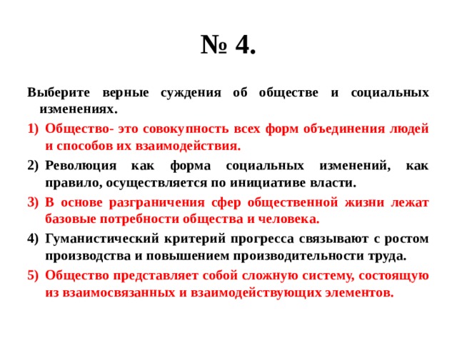 № 4. Выберите верные суждения об обществе и социальных изменениях. Общество- это совокупность всех форм объединения людей и способов их взаимодействия. Революция как форма социальных изменений, как правило, осуществляется по инициативе власти. В основе разграничения сфер общественной жизни лежат базовые потребности общества и человека. Гуманистический критерий прогресса связывают с ростом производства и повышением производительности труда. Общество представляет собой сложную систему, состоящую из взаимосвязанных и взаимодействующих элементов. 