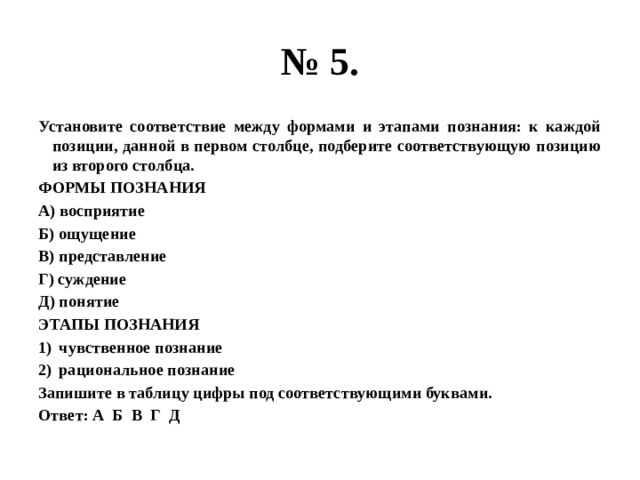 № 5. Установите соответствие между формами и этапами познания: к каждой позиции, данной в первом столбце, подберите соответствующую позицию из второго столбца. ФОРМЫ ПОЗНАНИЯ А) восприятие Б) ощущение В) представление Г) суждение Д) понятие ЭТАПЫ ПОЗНАНИЯ чувственное познание рациональное познание Запишите в таблицу цифры под соответствующими буквами. Ответ: А Б В Г Д 