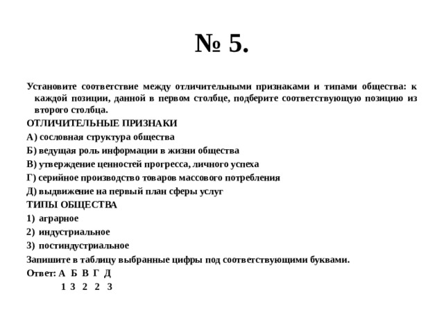 № 5. Установите соответствие между отличительными признаками и типами общества: к каждой позиции, данной в первом столбце, подберите соответствующую позицию из второго столбца. ОТЛИЧИТЕЛЬНЫЕ ПРИЗНАКИ А) сословная структура общества Б) ведущая роль информации в жизни общества В) утверждение ценностей прогресса, личного успеха Г) серийное производство товаров массового потребления Д) выдвижение на первый план сферы услуг ТИПЫ ОБЩЕСТВА аграрное индустриальное постиндустриальное Запишите в таблицу выбранные цифры под соответствующими буквами. Ответ: А Б В Г Д  1 3 2 2 3 