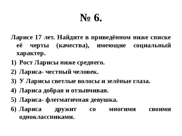 № 6. Ларисе 17 лет. Найдите в приведённом ниже списке её черты (качества), имеющие социальный характер. Рост Ларисы ниже среднего. Лариса- честный человек. У Ларисы светлые волосы и зелёные глаза. Лариса добрая и отзывчивая. Лариса- флегматичная девушка. Лариса дружит со многими своими одноклассниками. 