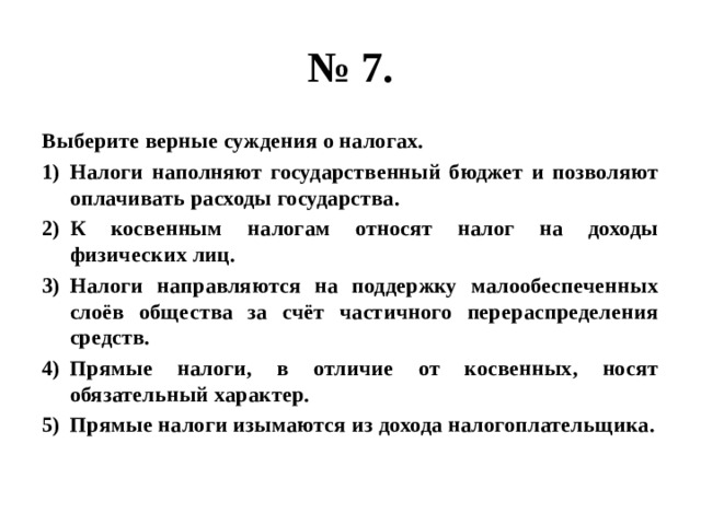 № 7. Выберите верные суждения о налогах. Налоги наполняют государственный бюджет и позволяют оплачивать расходы государства. К косвенным налогам относят налог на доходы физических лиц. Налоги направляются на поддержку малообеспеченных слоёв общества за счёт частичного перераспределения средств. Прямые налоги, в отличие от косвенных, носят обязательный характер. Прямые налоги изымаются из дохода налогоплательщика. 