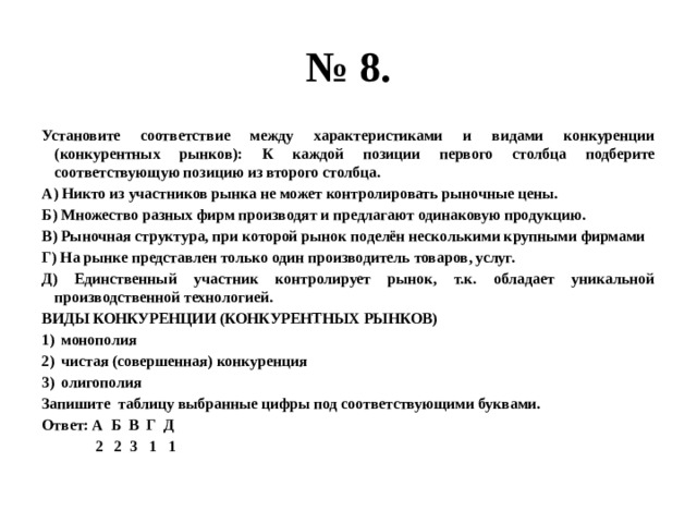 № 8. Установите соответствие между характеристиками и видами конкуренции (конкурентных рынков): К каждой позиции первого столбца подберите соответствующую позицию из второго столбца. А) Никто из участников рынка не может контролировать рыночные цены. Б) Множество разных фирм производят и предлагают одинаковую продукцию. В) Рыночная структура, при которой рынок поделён несколькими крупными фирмами Г) На рынке представлен только один производитель товаров, услуг. Д) Единственный участник контролирует рынок, т.к. обладает уникальной производственной технологией. ВИДЫ КОНКУРЕНЦИИ (КОНКУРЕНТНЫХ РЫНКОВ) монополия чистая (совершенная) конкуренция олигополия Запишите таблицу выбранные цифры под соответствующими буквами. Ответ: А Б В Г Д  2 2 3 1 1  