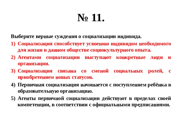 № 11. Выберите верные суждения о социализации индивида. Социализация способствует усвоению индивидом необходимого для жизни в данном обществе социокультурного опыта. Агентами социализации выступают конкретные люди и организации. Социализация связана со сменой социальных ролей, с приобретением новых статусов. Первичная социализация начинается с поступлением ребёнка в образовательную организацию. Агенты первичной социализации действуют в пределах своей компетенции, в соответствии с официальными предписаниями. 