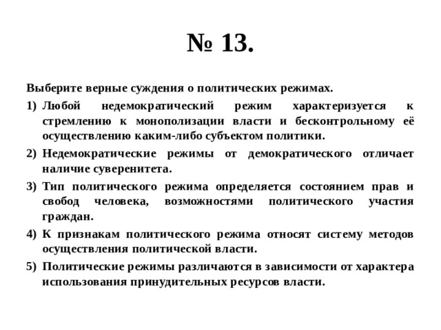 № 13. Выберите верные суждения о политических режимах. Любой недемократический режим характеризуется к стремлению к монополизации власти и бесконтрольному её осуществлению каким-либо субъектом политики. Недемократические режимы от демократического отличает наличие суверенитета. Тип политического режима определяется состоянием прав и свобод человека, возможностями политического участия граждан. К признакам политического режима относят систему методов осуществления политической власти. Политические режимы различаются в зависимости от характера использования принудительных ресурсов власти. 