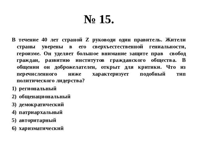 № 15. В течение 40 лет страной Z руководи один правитель. Жители страны уверены в его сверхъестественной гениальности, героизме. Он уделяет большое внимание защите прав свобод граждан, развитию институтов гражданского общества. В общении он доброжелателен, открыт для критики. Что из перечисленного ниже характеризует подобный тип политического лидерства? региональный общенациональный демократический патриархальный авторитарный харизматический 