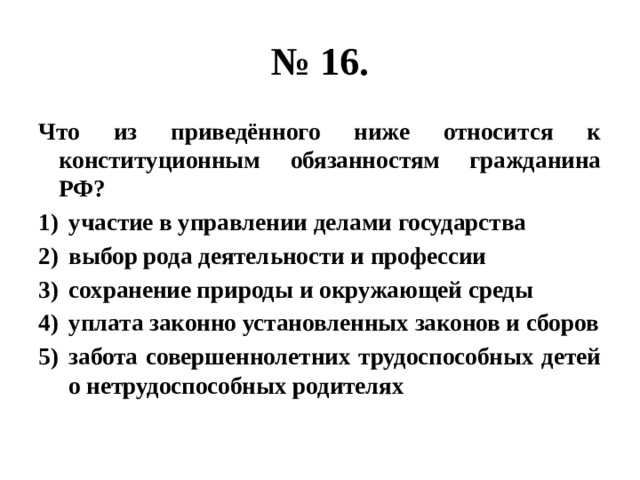 № 16. Что из приведённого ниже относится к конституционным обязанностям гражданина РФ? участие в управлении делами государства выбор рода деятельности и профессии сохранение природы и окружающей среды уплата законно установленных законов и сборов забота совершеннолетних трудоспособных детей о нетрудоспособных родителях 