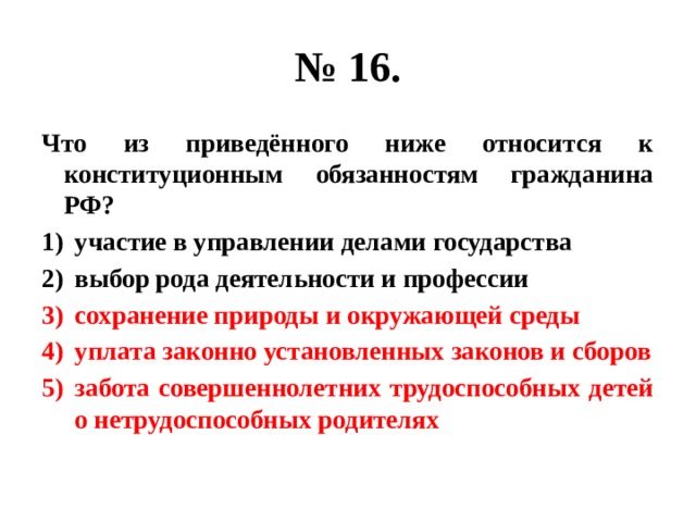 № 16. Что из приведённого ниже относится к конституционным обязанностям гражданина РФ? участие в управлении делами государства выбор рода деятельности и профессии сохранение природы и окружающей среды уплата законно установленных законов и сборов забота совершеннолетних трудоспособных детей о нетрудоспособных родителях 