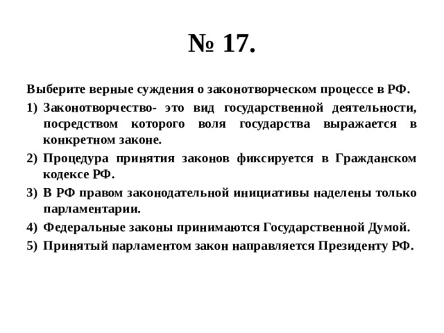 № 17. Выберите верные суждения о законотворческом процессе в РФ. Законотворчество- это вид государственной деятельности, посредством которого воля государства выражается в конкретном законе. Процедура принятия законов фиксируется в Гражданском кодексе РФ. В РФ правом законодательной инициативы наделены только парламентарии. Федеральные законы принимаются Государственной Думой. Принятый парламентом закон направляется Президенту РФ. 