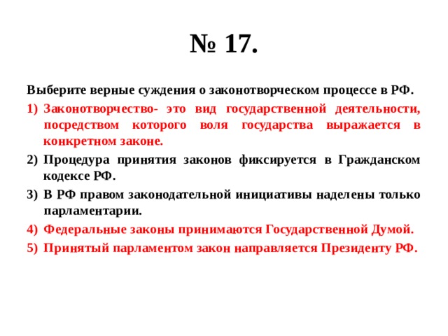 № 17. Выберите верные суждения о законотворческом процессе в РФ. Законотворчество- это вид государственной деятельности, посредством которого воля государства выражается в конкретном законе. Процедура принятия законов фиксируется в Гражданском кодексе РФ. В РФ правом законодательной инициативы наделены только парламентарии. Федеральные законы принимаются Государственной Думой. Принятый парламентом закон направляется Президенту РФ. 