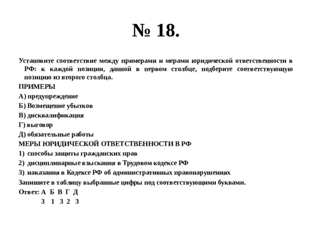 № 18. Установите соответствие между примерами и мерами юридической ответственности в РФ: к каждой позиции, данной в первом столбце, подберите соответствующую позицию из второго столбца. ПРИМЕРЫ А) предупреждение Б) Возмещение убытков В) дисквалификация Г) выговор Д) обязательные работы МЕРЫ ЮРИДИЧЕСКОЙ ОТВЕТСТВЕННОСТИ В РФ способы защиты гражданских прав дисциплинарные взыскания в Трудовом кодексе РФ наказания в Кодексе РФ об административных правонарушениях Запишите в таблицу выбранные цифры под соответствующими буквами. Ответ: А Б В Г Д  3 1 3 2 3 