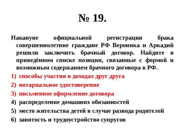 № 19. Накануне официальной регистрации брака совершеннолетние граждане РФ Вероника и Аркадий решили заключить брачный договор. Найдите в приведённом списке позиции, связанные с формой и возможным содержанием брачного договора в РФ. способы участия в доходах друг друга нотариальное удостоверение письменное оформление договора распределение домашних обязанностей место жительства детей в случае развода родителей занятость и трудоустройство супругов 