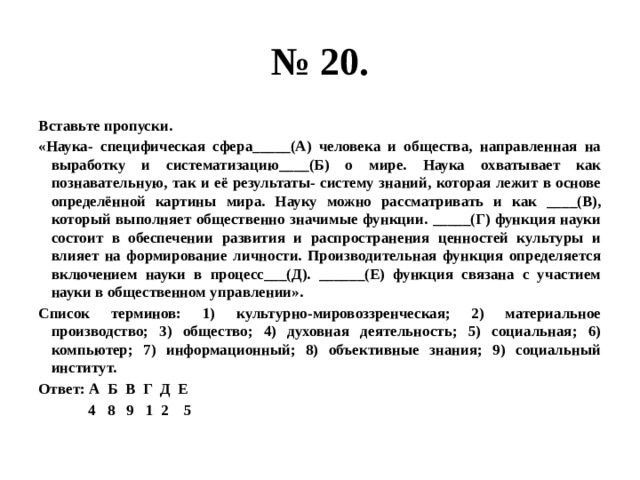 № 20. Вставьте пропуски. «Наука- специфическая сфера_____(А) человека и общества, направленная на выработку и систематизацию____(Б) о мире. Наука охватывает как познавательную, так и её результаты- систему знаний, которая лежит в основе определённой картины мира. Науку можно рассматривать и как ____(В), который выполняет общественно значимые функции. _____(Г) функция науки состоит в обеспечении развития и распространения ценностей культуры и влияет на формирование личности. Производительная функция определяется включением науки в процесс___(Д). ______(Е) функция связана с участием науки в общественном управлении». Список терминов: 1) культурно-мировоззренческая; 2) материальное производство; 3) общество; 4) духовная деятельность; 5) социальная; 6) компьютер; 7) информационный; 8) объективные знания; 9) социальный институт. Ответ: А Б В Г Д Е  4 8 9 1 2 5 