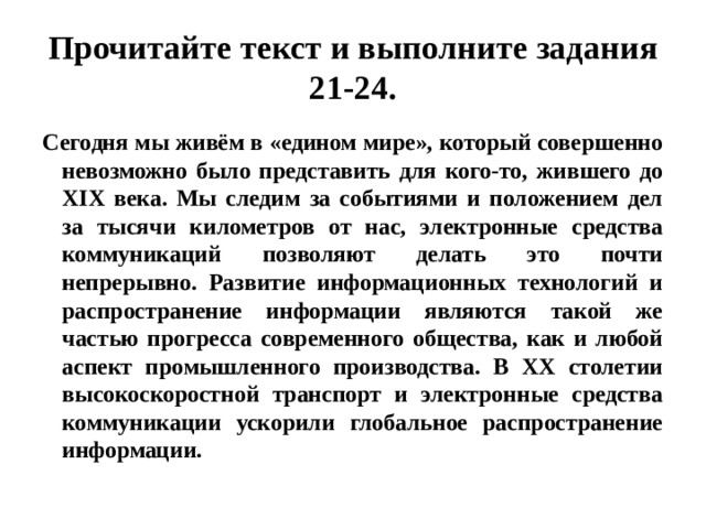 Прочитайте текст и выполните задания 21-24. Сегодня мы живём в «едином мире», который совершенно невозможно было представить для кого-то, жившего до XIX века. Мы следим за событиями и положением дел за тысячи километров от нас, электронные средства коммуникаций позволяют делать это почти непрерывно. Развитие информационных технологий и распространение информации являются такой же частью прогресса современного общества, как и любой аспект промышленного производства. В ХХ столетии высокоскоростной транспорт и электронные средства коммуникации ускорили глобальное распространение информации. 