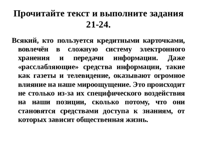 Прочитайте текст и выполните задания 21-24. Всякий, кто пользуется кредитными карточками, вовлечён в сложную систему электронного хранения и передачи информации. Даже «расслабляющие» средства информации, такие как газеты и телевидение, оказывают огромное влияние на наше мироощущение. Это происходит не столько из-за их специфического воздействия на наши позиции, сколько потому, что они становятся средствами доступа к знаниям, от которых зависит общественная жизнь. 