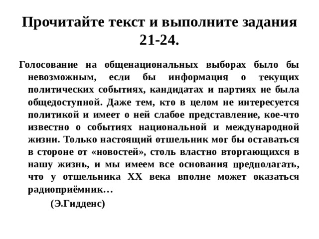 Прочитайте текст и выполните задания 21-24. Голосование на общенациональных выборах было бы невозможным, если бы информация о текущих политических событиях, кандидатах и партиях не была общедоступной. Даже тем, кто в целом не интересуется политикой и имеет о ней слабое представление, кое-что известно о событиях национальной и международной жизни. Только настоящий отшельник мог бы оставаться в стороне от «новостей», столь властно вторгающихся в нашу жизнь, и мы имеем все основания предполагать, что у отшельника ХХ века вполне может оказаться радиоприёмник…  (Э.Гидденс) 