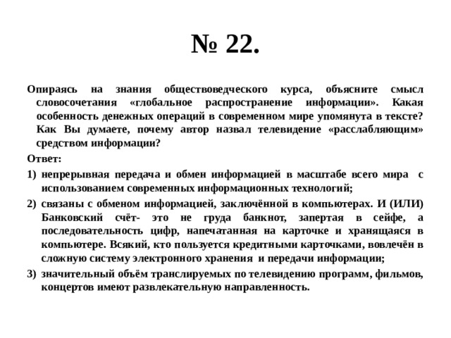 № 22. Опираясь на знания обществоведческого курса, объясните смысл словосочетания «глобальное распространение информации». Какая особенность денежных операций в современном мире упомянута в тексте? Как Вы думаете, почему автор назвал телевидение «расслабляющим» средством информации? Ответ: непрерывная передача и обмен информацией в масштабе всего мира с использованием современных информационных технологий; связаны с обменом информацией, заключённой в компьютерах. И (ИЛИ) Банковский счёт- это не груда банкнот, запертая в сейфе, а последовательность цифр, напечатанная на карточке и хранящаяся в компьютере. Всякий, кто пользуется кредитными карточками, вовлечён в сложную систему электронного хранения и передачи информации; значительный объём транслируемых по телевидению программ, фильмов, концертов имеют развлекательную направленность.  