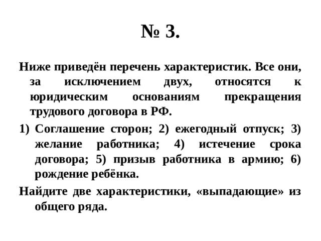 № 3. Ниже приведён перечень характеристик. Все они, за исключением двух, относятся к юридическим основаниям прекращения трудового договора в РФ. Соглашение сторон; 2) ежегодный отпуск; 3) желание работника; 4) истечение срока договора; 5) призыв работника в армию; 6) рождение ребёнка. Найдите две характеристики, «выпадающие» из общего ряда. 