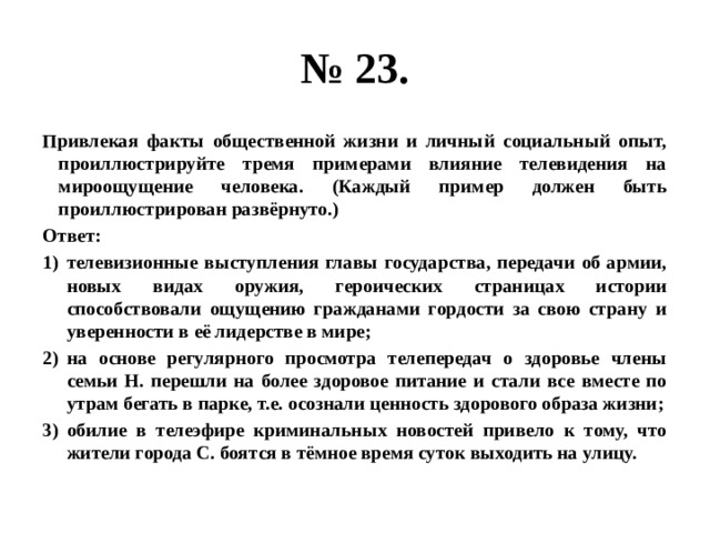 № 23. Привлекая факты общественной жизни и личный социальный опыт, проиллюстрируйте тремя примерами влияние телевидения на мироощущение человека. (Каждый пример должен быть проиллюстрирован развёрнуто.) Ответ: телевизионные выступления главы государства, передачи об армии, новых видах оружия, героических страницах истории способствовали ощущению гражданами гордости за свою страну и уверенности в её лидерстве в мире; на основе регулярного просмотра телепередач о здоровье члены семьи Н. перешли на более здоровое питание и стали все вместе по утрам бегать в парке, т.е. осознали ценность здорового образа жизни; обилие в телеэфире криминальных новостей привело к тому, что жители города С. боятся в тёмное время суток выходить на улицу. 