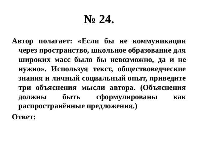 № 24. Автор полагает: «Если бы не коммуникации через пространство, школьное образование для широких масс было бы невозможно, да и не нужно». Используя текст, обществоведческие знания и личный социальный опыт, приведите три объяснения мысли автора. (Объяснения должны быть сформулированы как распространённые предложения.) Ответ: 