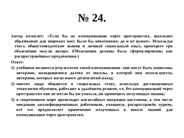 № 24. Автор полагает: «Если бы не коммуникации через пространство, школьное образование для широких масс было бы невозможно, да и не нужно». Используя текст, обществоведческие знания и личный социальный опыт, приведите три объяснения мысли автора. (Объяснения должны быть сформулированы как распространённые предложения.) Ответ: учебники являются результатом такой коммуникации- они могут быть написаны авторами, находящимися далеко от школы, в которой они используются, авторами, которые жили много десятилетий назад; многие люди общаются в социальных сетях, используя дистанционные технологии обучения, работают в удалённом режиме, т.е. без коммуникаций через пространство они не могли бы ни учиться, ни применять полученные знания; в современном мире происходят масштабные миграции населения, в том числе миграции квалифицированных работников, учащихся, распространён туризм, всё это предполагает применение полученных в школе знаний для коммуникации через пространство. 