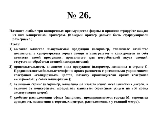 № 26. Назовите любые три конкретных преимущества фирмы и проиллюстрируйте каждое из них конкретным примером. (Каждый пример должен быть сформулирован развёрнуто.) Ответ: высокое качество выпускаемой продукции (например, тепличное хозяйство поставляет в супермаркеты города овощи и выигрывает у конкурентов за счёт свежести своей продукции, привычного для потребителей вкуса овощей, отсутствия обработки овощей консервантами); привлекательность внешнего вида продукции (например, женщины в стране С. Предпочитают мобильные телефоны ярких расцветок с различными украшениями телефонам «стандартных» цветов, поэтому производители ярких телефонов выигрывают у своих конкурентов); отличный сервис (например, компания по изготовлению металлических дверей, в отличие от конкурентов, предлагает клиентам сервисные услуги на всё время эксплуатации двери); удобство расположения офиса (например, предприниматели города М. стремятся арендовать помещения в торговых центрах, расположенных у станций метро). 