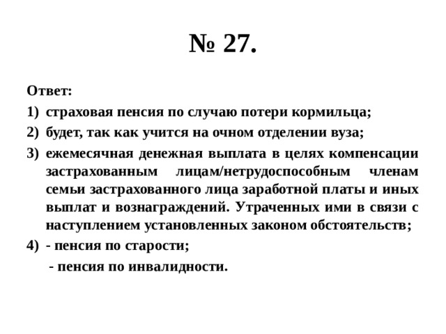 № 27. Ответ: страховая пенсия по случаю потери кормильца; будет, так как учится на очном отделении вуза; ежемесячная денежная выплата в целях компенсации застрахованным лицам/нетрудоспособным членам семьи застрахованного лица заработной платы и иных выплат и вознаграждений. Утраченных ими в связи с наступлением установленных законом обстоятельств; - пенсия по старости;  - пенсия по инвалидности. 