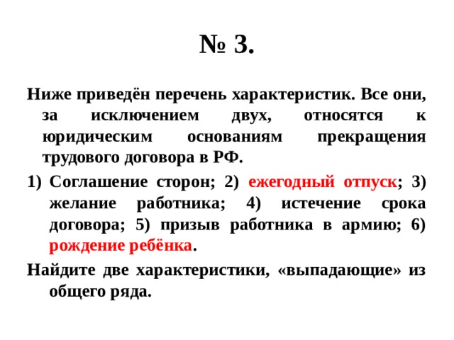 № 3. Ниже приведён перечень характеристик. Все они, за исключением двух, относятся к юридическим основаниям прекращения трудового договора в РФ. Соглашение сторон; 2) ежегодный отпуск ; 3) желание работника; 4) истечение срока договора; 5) призыв работника в армию; 6) рождение ребёнка . Найдите две характеристики, «выпадающие» из общего ряда. 