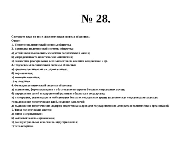 № 28. Составьте план по теме «Политическая система общества». Ответ: Понятие политической системы общества. Признаки политической системы общества: а) устойчивая взаимосвязь элементов политической жизни; б) упорядоченность политических отношений; в) совместное реагирование всех элементов на внешнее воздействие и др. 3. Подсистемы политической системы общества: а) организационная (институциональная); б) нормативная; в) коммуникативная; г) культурная. 4. Функции политической системы общества: а) выявление, формулирование и обоснование интересов больших социальных групп; б) определение целей и направлений развития общества и государства; в) интеграция, активизация и мобилизация больших социальных групп, политическая социализация граждан; г) выдвижение политических идей, создание идеологий; д) выдвижение политических лидеров, подготовка кадров для государственного аппарата и политических организаций. 5. Типы политических систем: а) англо-американская; б) континентально-европейская; в) доиндустриальная и частично индустриальная; г) тоталитарная. 