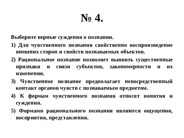 № 4. Выберите верные суждения о познании. 1) Для чувственного познания свойственно воспроизведение внешних сторон и свойств познаваемых объектов. 2) Рациональное познание позволяет выявить существенные признаки и связи субъектов, закономерности и их изменения. 3) Чувственное познание предполагает непосредственный контакт органов чувств с познаваемым предметом. 4) К формам чувственного познания относят понятия и суждения. 5) Формами рационального познания являются ощущения, восприятия, представления. 