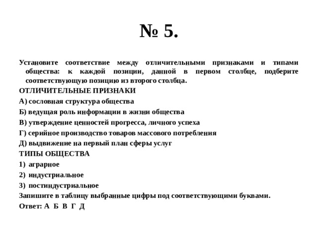 № 5. Установите соответствие между отличительными признаками и типами общества: к каждой позиции, данной в первом столбце, подберите соответствующую позицию из второго столбца. ОТЛИЧИТЕЛЬНЫЕ ПРИЗНАКИ А) сословная структура общества Б) ведущая роль информации в жизни общества В) утверждение ценностей прогресса, личного успеха Г) серийное производство товаров массового потребления Д) выдвижение на первый план сферы услуг ТИПЫ ОБЩЕСТВА аграрное индустриальное постиндустриальное Запишите в таблицу выбранные цифры под соответствующими буквами. Ответ: А Б В Г Д 