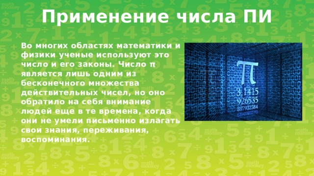 Применение числа ПИ Во многих областях математики и физики ученые используют это число и его законы. Число π является лишь одним из бесконечного множества действительных чисел, но оно обратило на себя внимание людей еще в те времена, когда они не умели письменно излагать свои знания, переживания, воспоминания.  