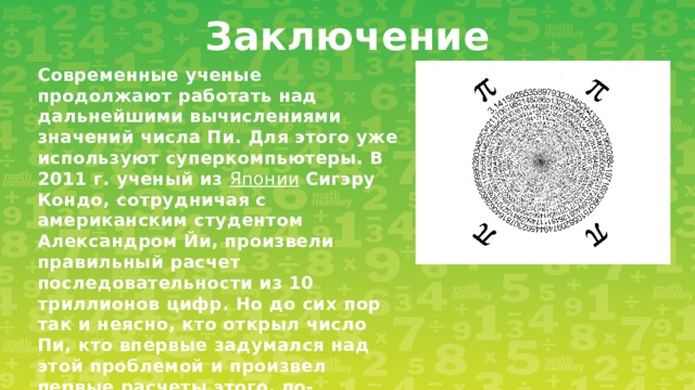 Заключение Современные ученые продолжают работать над дальнейшими вычислениями значений числа Пи. Для этого уже используют суперкомпьютеры. В 2011 г. ученый из  Японии   Сигэру Кондо, сотрудничая с американским студентом Александром Йи, произвели правильный расчет последовательности из 10 триллионов цифр. Но до сих пор так и неясно, кто открыл число Пи, кто впервые задумался над этой проблемой и произвел первые расчеты этого, по-настоящему мистического числа.  