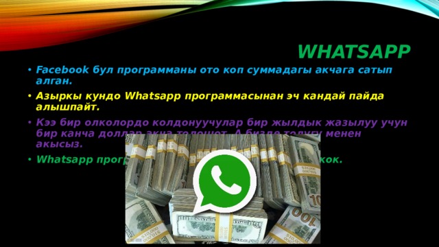 WHATSAPP Facebook бул программаны ото коп суммадагы акчага сатып алган. Азыркы кундо Whatsapp программасынан эч кандай пайда алышпайт. Кээ бир олколордо колдонуучулар бир жылдык жазылуу учун бир канча доллар акча толошот. А бизде толугу менен акысыз. Whatsapp программасында эч кандай реклама жок. 