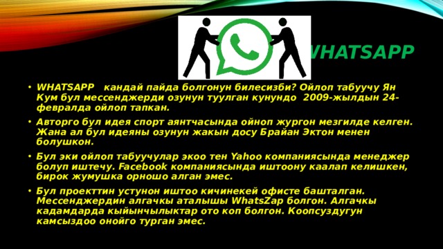 WHATSAPP WHATSAPP кандай пайда болгонун билесизби? Ойлоп табуучу Ян Кум бул мессенджерди озунун туулган кунундо 2009-жылдын 24- февралда ойлоп тапкан. Авторго бул идея спорт аянтчасында ойноп жургон мезгилде келген. Жана ал бул идеяны озунун жакын досу Брайан Эктон менен болушкон. Бул эки ойлоп табуучулар экоо тен Yahoo компаниясында менеджер болуп иштечу. Facebook компаниясында иштоону каалап келишкен, бирок жумушка орношо алган эмес. Бул проекттин устунон иштоо кичинекей офисте башталган. Мессенджердин алгачкы аталышы WhatsZap болгон. Алгачкы кадамдарда кыйынчылыктар ото коп болгон. Коопсуздугун камсыздоо онойго турган эмес. 