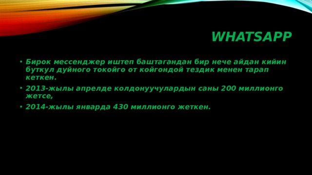 WHATSAPP Бирок мессенджер иштеп баштагандан бир нече айдан кийин буткул дуйного токойго от койгондой тездик менен тарап кеткен. 2013-жылы апрелде колдонуучулардын саны 200 миллионго жетсе, 2014-жылы январда 430 миллионго жеткен. 