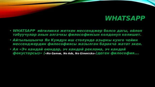 WHATSAPP WHATSAPP ийгиликке жеткен мессенджер болсо дагы, ойлоп табуучулар анын алгачкы философиясын колдонуп келишет. Айтылышынча Ян Кумдун иш столунда азыркы кунго чейин мессенджердин философиясы жазылган баракча жатат экен. Ал «Эч кандай оюндар, эч кандай реклама, эч кандай фокустарсыз» ( «No Games, No Ads, No Gimmicks» )деген философия…. 