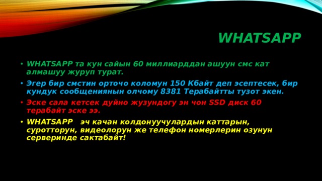 WHATSAPP WHATSAPP та кун сайын 60 миллиарддан ашуун смс кат алмашуу журуп турат. Эгер бир смстин орточо коломун 150 Кбайт деп эсептесек, бир кундук сообщениянын олчому 8381 Терабайтты тузот экен. Эске сала кетсек дуйно жузундогу эн чон SSD диск 60 терабайт эске ээ. WHATSAPP эч качан колдонуучулардын каттарын, суротторун, видеолорун же телефон номерлерин озунун серверинде сактабайт! 