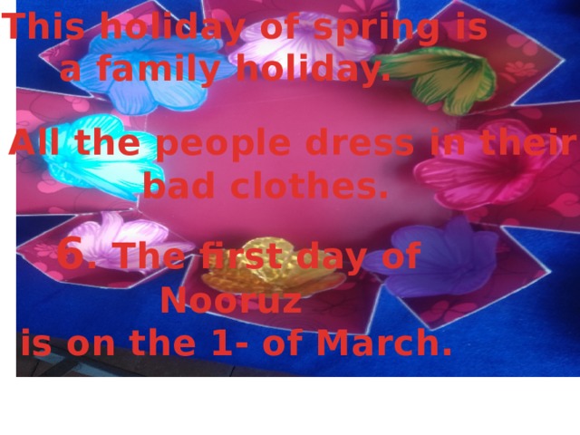  4. This holiday of spring is a family holiday.   5. All the people dress in their  bad clothes.  6 . The first day of Nooruz  is on the 1- of March. 