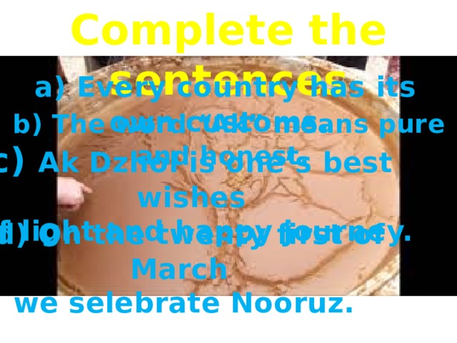 Complete the sentences  a) Every country has its own customs.  b) The word “Ak” means pure and honest. c) Ak Dzhol is one’s best wishes  of light and happy journey.  d) On the twenty first of March we selebrate Nooruz. 