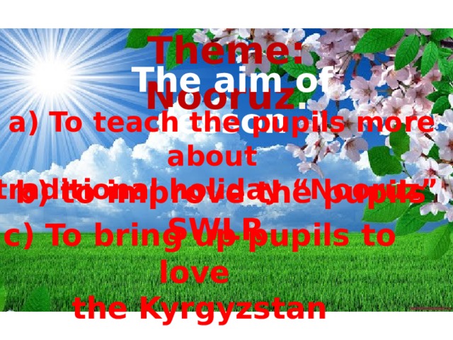 Theme: Nooruz .  The aim of lesson  a) To teach the pupils more about traditional holiday “Nooruz”  b) to improve the pupils SWLR  c) To bring up pupils to love  the Kyrgyzstan 
